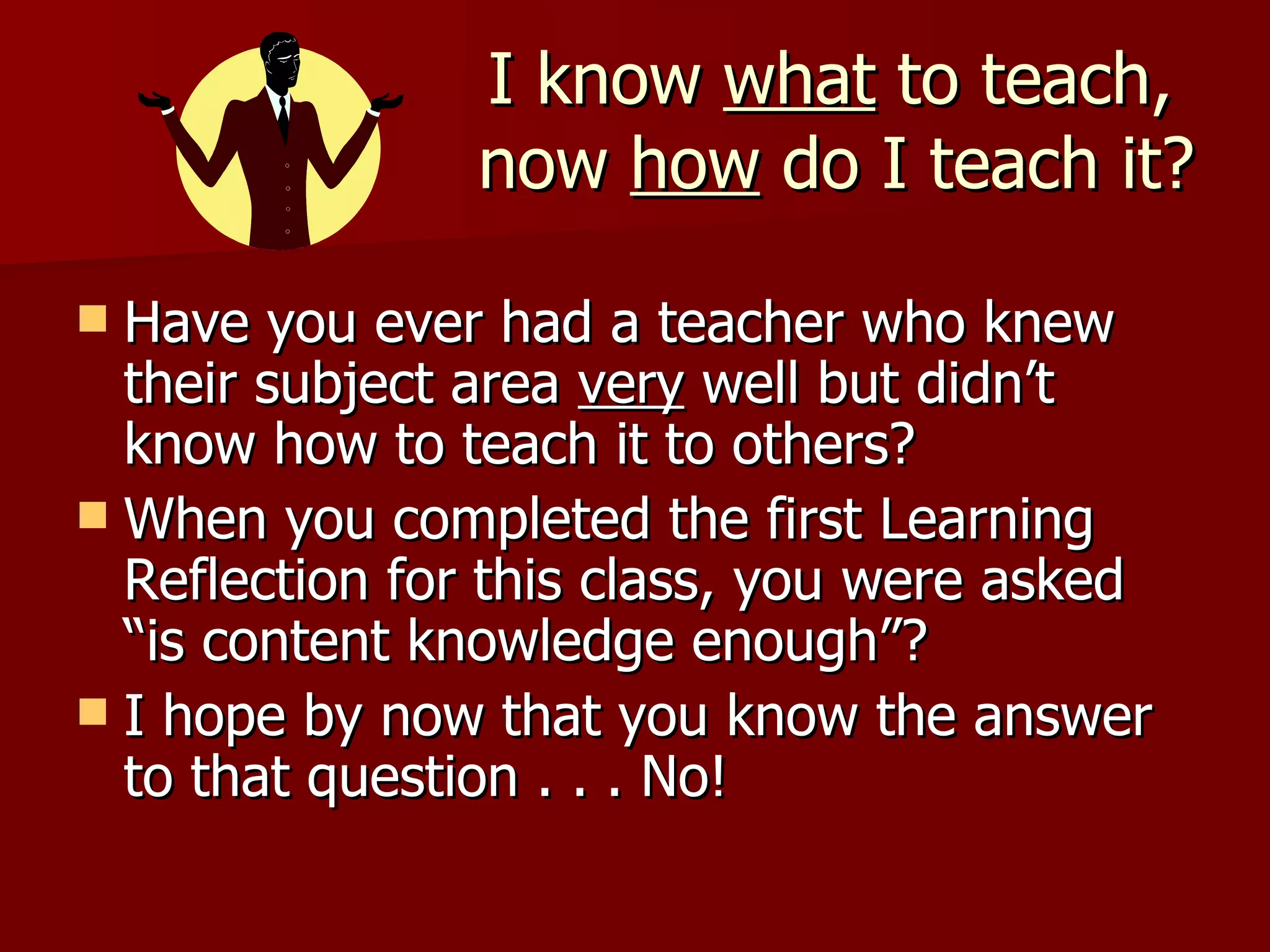 I know what to teach,
                now how do I teach it?

 Have you ever had a teacher who knew
  their subject area very well but didn’t
  know how to teach it to others?
 When you completed the first Learning
  Reflection for this class, you were asked
  “is content knowledge enough”?
 I hope by now that you know the answer
  to that question . . . No!
 
