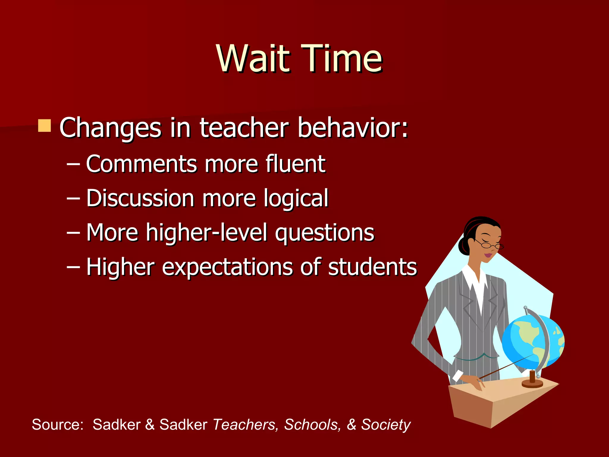 Wait Time
   Changes in teacher behavior:
    – Comments more fluent
    – Discussion more logical
    – More higher-level questions
    – Higher expectations of students




Source: Sadker & Sadker Teachers, Schools, & Society
 