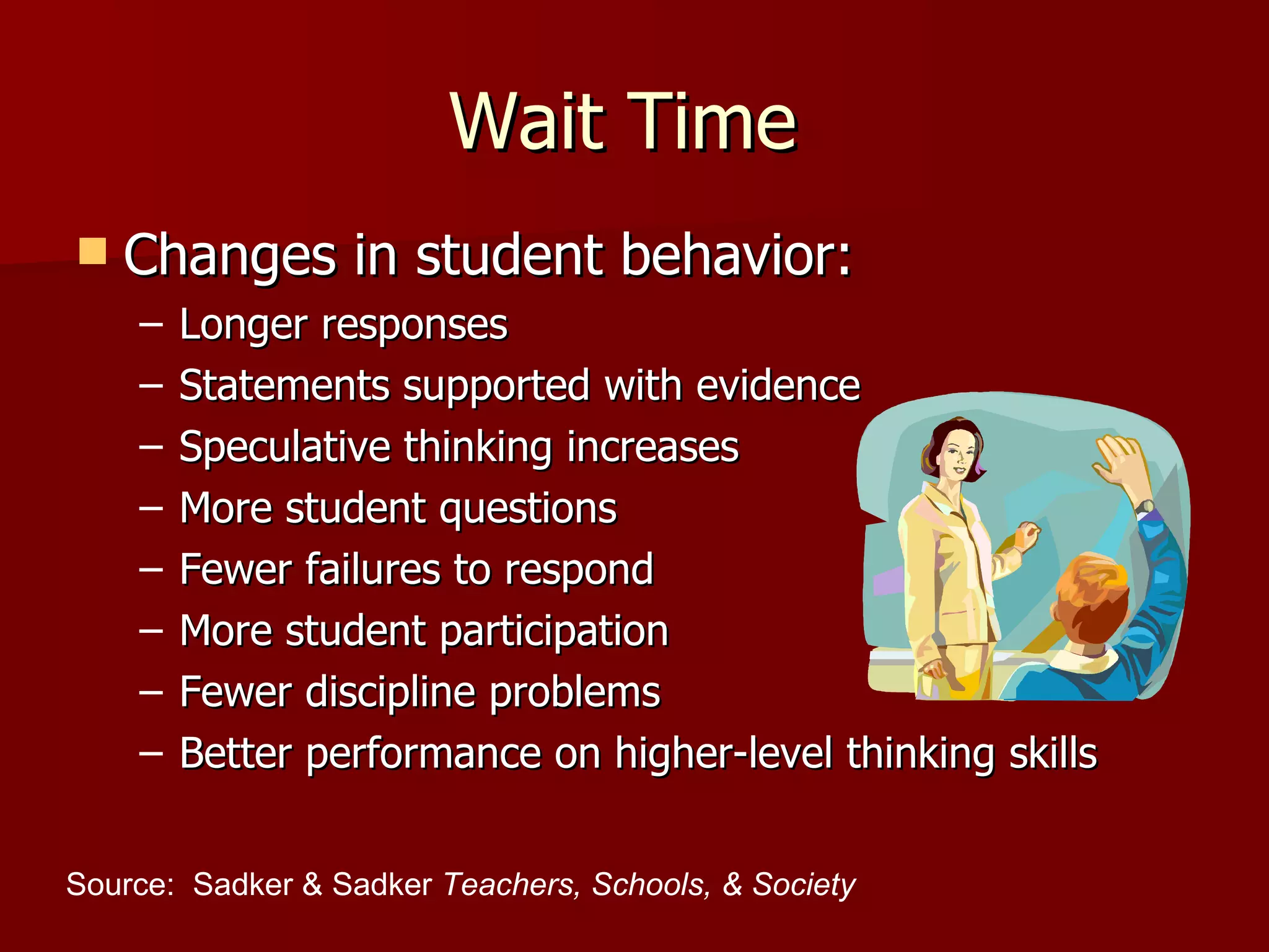 Wait Time
   Changes in student behavior:
    –   Longer responses
    –   Statements supported with evidence
    –   Speculative thinking increases
    –   More student questions
    –   Fewer failures to respond
    –   More student participation
    –   Fewer discipline problems
    –   Better performance on higher-level thinking skills


Source: Sadker & Sadker Teachers, Schools, & Society
 