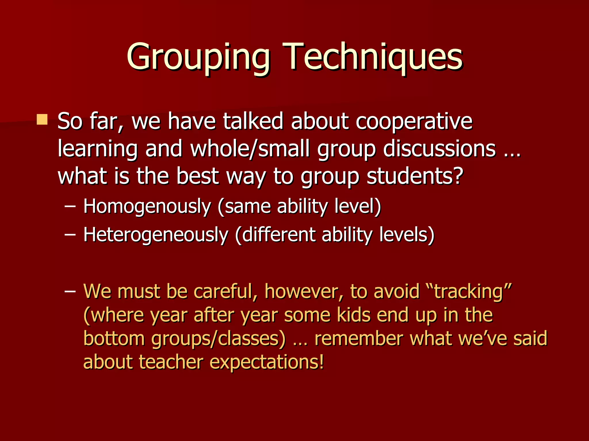Grouping Techniques
   So far, we have talked about cooperative
    learning and whole/small group discussions …
    what is the best way to group students?
    – Homogenously (same ability level)
    – Heterogeneously (different ability levels)

    – We must be careful, however, to avoid “tracking”
      (where year after year some kids end up in the
      bottom groups/classes) … remember what we’ve said
      about teacher expectations!
 