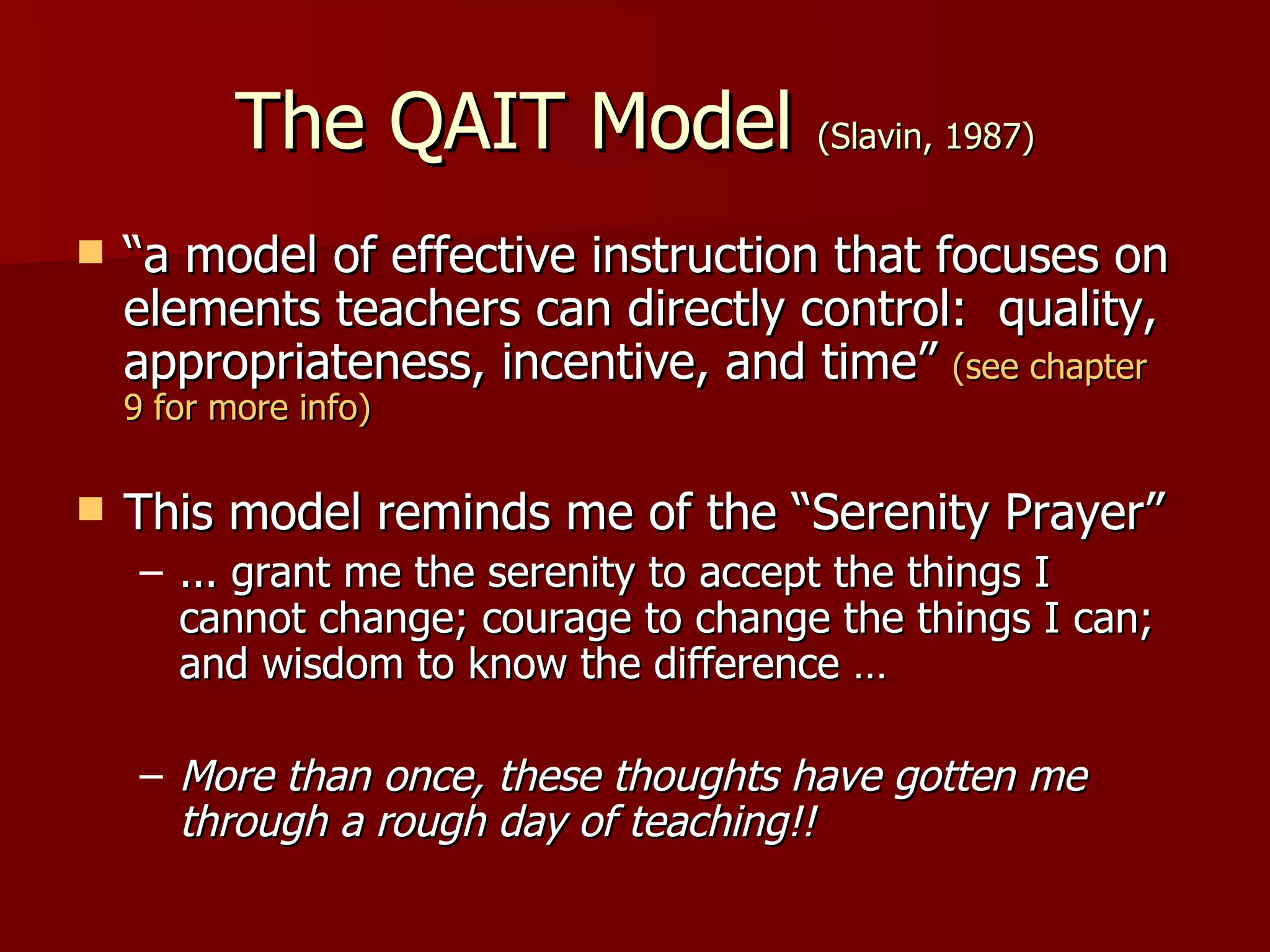 The QAIT Model (Slavin, 1987)
   “a model of effective instruction that focuses on
    elements teachers can directly control: quality,
    appropriateness, incentive, and time” (see chapter
    9 for more info)

   This model reminds me of the “Serenity Prayer”
     – ... grant me the serenity to accept the things I
       cannot change; courage to change the things I can;
       and wisdom to know the difference …

     – More than once, these thoughts have gotten me
       through a rough day of teaching!!
 
