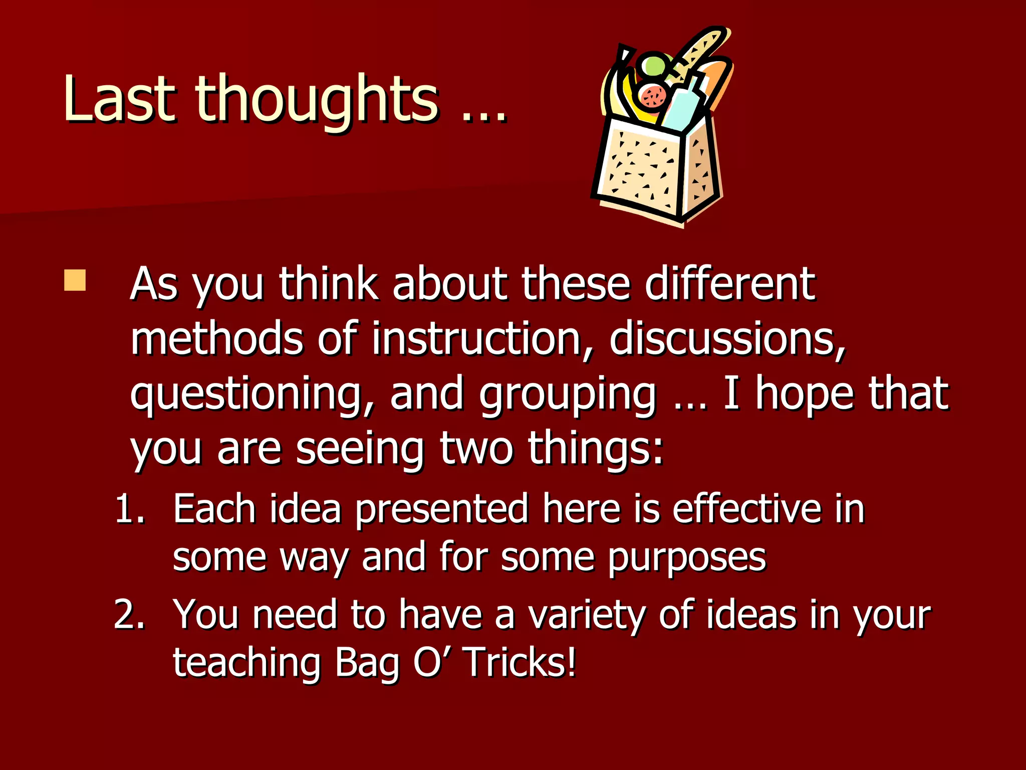 Last thoughts …

   As you think about these different
    methods of instruction, discussions,
    questioning, and grouping … I hope that
    you are seeing two things:
    1. Each idea presented here is effective in
       some way and for some purposes
    2. You need to have a variety of ideas in your
       teaching Bag O’ Tricks!
 