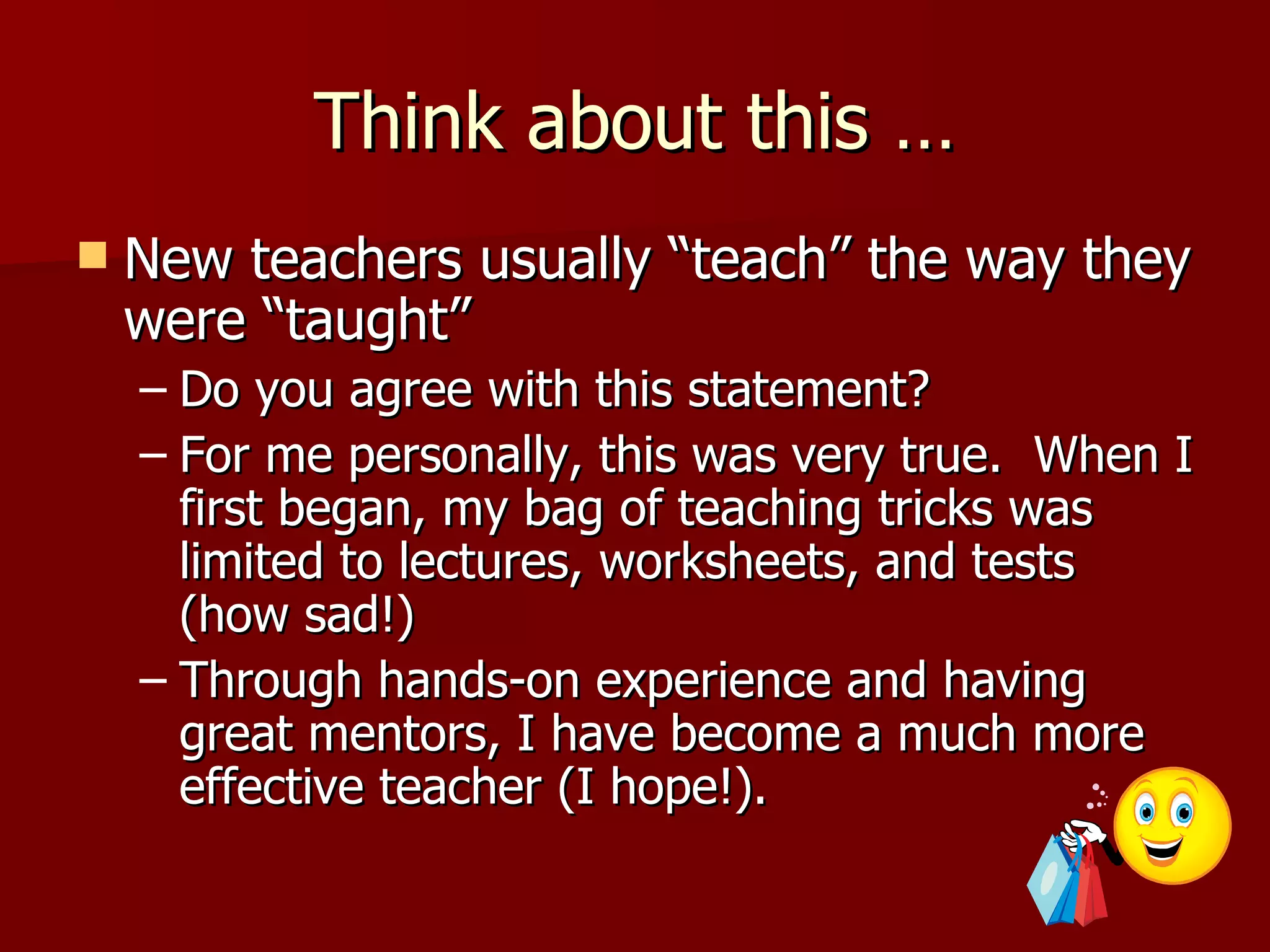 Think about this …
   New teachers usually “teach” the way they
    were “taught”
    – Do you agree with this statement?
    – For me personally, this was very true. When I
      first began, my bag of teaching tricks was
      limited to lectures, worksheets, and tests
      (how sad!)
    – Through hands-on experience and having
      great mentors, I have become a much more
      effective teacher (I hope!).
 