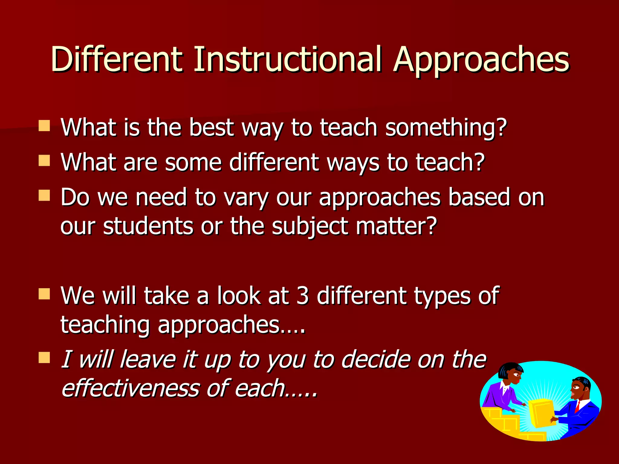 Different Instructional Approaches
   What is the best way to teach something?
   What are some different ways to teach?
   Do we need to vary our approaches based on
    our students or the subject matter?

   We will take a look at 3 different types of
    teaching approaches….
   I will leave it up to you to decide on the
    effectiveness of each…..
 