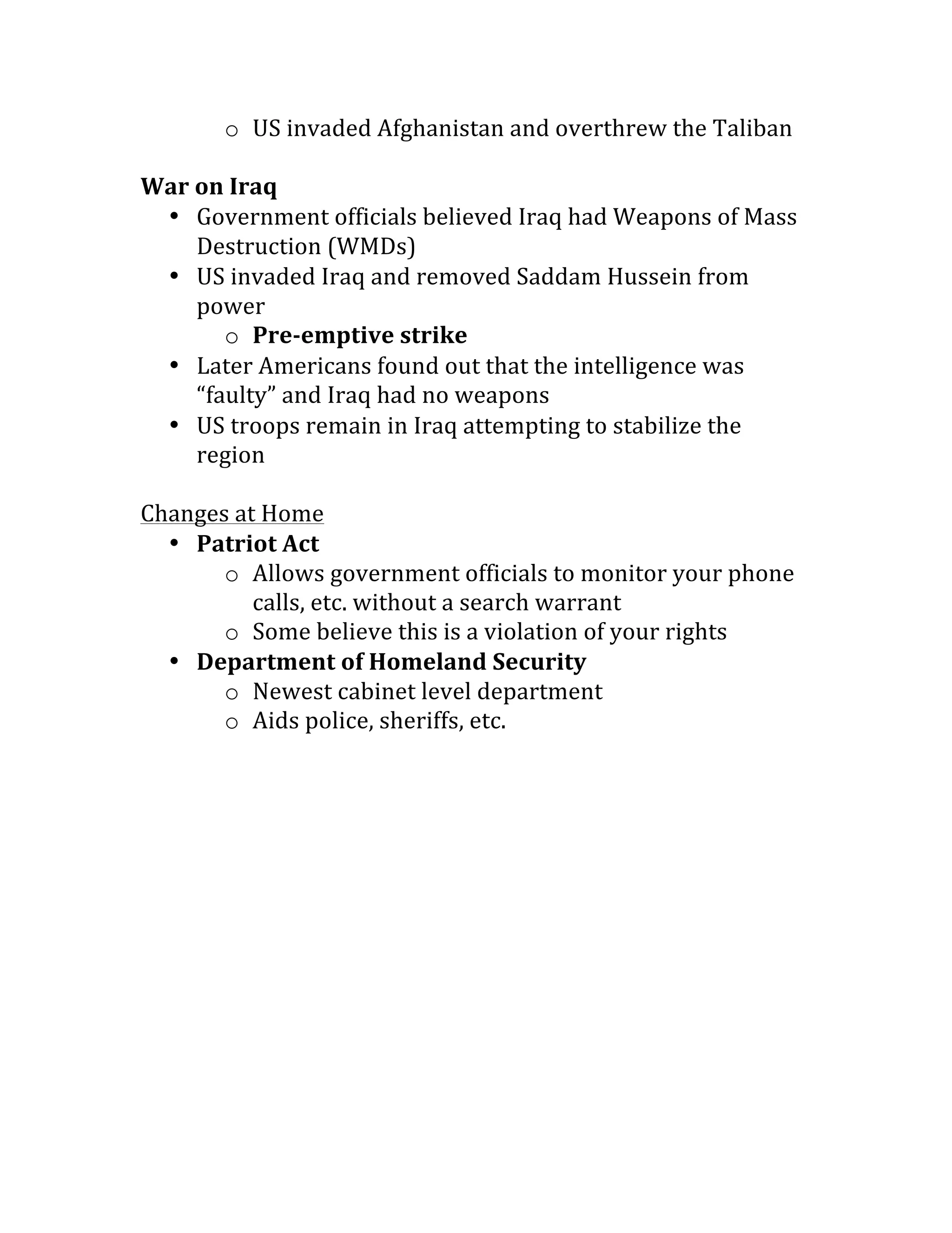 o US	invaded	Afghanistan	and	overthrew	the	Taliban	
	
War	on	Iraq	
• Government	officials	believed	Iraq	had	Weapons	of	Mass	
Destruction	(WMDs)	
• US	invaded	Iraq	and	removed	Saddam	Hussein	from	
power	
o Pre-emptive	strike	
• Later	Americans	found	out	that	the	intelligence	was	
“faulty”	and	Iraq	had	no	weapons	
• US	troops	remain	in	Iraq	attempting	to	stabilize	the	
region	
	
Changes	at	Home	
• Patriot	Act	
o Allows	government	officials	to	monitor	your	phone	
calls,	etc.	without	a	search	warrant	
o Some	believe	this	is	a	violation	of	your	rights	
• Department	of	Homeland	Security	
o Newest	cabinet	level	department	
o Aids	police,	sheriffs,	etc.	
 
