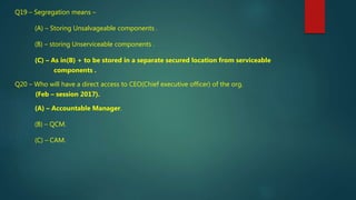 Q19 – Segregation means –
(A) – Storing Unsalvageable components .
(B) – storing Unserviceable components .
(C) – As in(B) + to be stored in a separate secured location from serviceable
components .
Q20 – Who will have a direct access to CEO(Chief executive officer) of the org.
(Feb – session 2017).
(A) – Accountable Manager.
(B) – QCM.
(C) – CAM.
 
