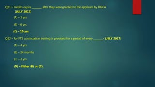 Q21 – Credits expire ________ after they were granted to the applicant by DGCA.
(JULY 2017)
(A) – 5 yrs.
(B) – 6 yrs.
(C) – 10 yrs.
Q22 – For FTS continuation training is provided for a period of every ________- (JULY 2017)
(A) – 4 yrs.
(B) – 24 months
(C) – 2 yrs.
(D) – Either (B) or (C).
 