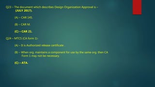 Q23 – The document which describes Design Organization Approval is –
(JULY 2017).
(A) – CAR 145.
(B) – CAR M.
(C) – CAR 21.
Q24 – MTCS (CA form 1)-
(A) – It is Authorized release certificate .
(B) – When org. maintains a component for use by the same org. then CA
Form 1 may not be necessary.
(C) – ATA.
 