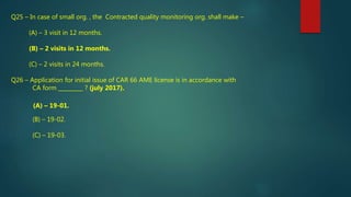 Q25 – In case of small org. , the Contracted quality monitoring org. shall make –
(A) – 3 visit in 12 months.
(B) – 2 visits in 12 months.
(C) – 2 visits in 24 months.
Q26 – Application for initial issue of CAR 66 AME license is in accordance with
CA form _________ ? (july 2017).
(A) – 19-01.
(B) – 19-02.
(C) – 19-03.
 