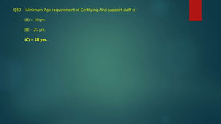 Q30 – Minimum Age requirement of Certifying And support staff is –
(A) – 16 yrs.
(B) – 21 yrs.
(C) – 18 yrs.
 