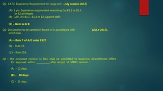 Q1- CAT.C Experience Requirement for Large A/C- (July session 2k17)
(A)- 3 yrs. Experience requirement exercising Cat.B1.1 or B1.3
or B2 privileges .
(B)- CAR 145 B1.1 , B1.3 or B2 support staff.
(C) – Both A & B
Q2- Documents to be carried on board is in accordance with (JULY 2017).
which rule –
(A) – Rule 7 of A/C rules 1937.
(B) - Rule 7A
(C) – Rule 25A
Q3 – The proposed revision in MEL shall be submitted to respective Airworthiness Office
for approval within ____________ after receipt of MMEL revision.
(A) - 12 days.
(B) - 30 days.
(C) - 31 days.
 