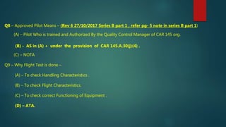 Q8 – Approved Pilot Means – (Rev 6 27/10/2017 Series B part 1 , refer pg- 5 note in series B part 1)
(A) – Pilot Who is trained and Authorized By the Quality Control Manager of CAR 145 org.
(B) - AS in (A) + under the provision of CAR 145.A.30(j)(4) .
(C) – NOTA
Q9 – Why Flight Test is done –
(A) – To check Handling Characteristics .
(B) – To check Flight Characteristics.
(C) – To check correct Functioning of Equipment .
(D) – ATA.
 