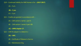 Q10 – Continued Validity for AME license is for – (JULY 2017)
(A) – 4 yrs.
(B) – 5 yrs.
(C) – 3 yrs.
Q11 – Credits are granted in accordance with –
(A) – CAR section 2 series L part X.
(B) - CAR section 2 series E part VIII.
(C) – APM chapter 17.
Q12 – CAR M subpart I is related to –
(A) – ARC.
(B) – Certificate of Release to Service.
(C) – Maintenance Org.
 