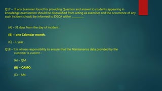 Q17 – If any Examiner found for providing Question and answer to students appearing in
knowledge examination should be disqualified from acting as examiner and the occurrence of any
such incident should be informed to DGCA within _________.
(A) – 31 days from the day of incident .
(B) – one Calendar month.
(C) – 1 year .
Q18 – It is whose responsibility to ensure that the Maintenance data provided by the
customer is current –
(A) – QM.
(B) – CAMO.
(C) – AM.
 