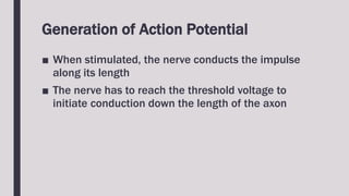 Generation of Action Potential
■ When stimulated, the nerve conducts the impulse
along its length
■ The nerve has to reach the threshold voltage to
initiate conduction down the length of the axon
 