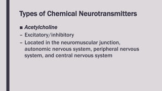 Types of Chemical Neurotransmitters
■ Acetylcholine
– Excitatory/inhibitory
– Located in the neuromuscular junction,
autonomic nervous system, peripheral nervous
system, and central nervous system
 