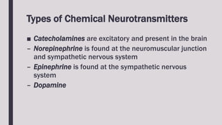 Types of Chemical Neurotransmitters
■ Catecholamines are excitatory and present in the brain
– Norepinephrine is found at the neuromuscular junction
and sympathetic nervous system
– Epinephrine is found at the sympathetic nervous
system
– Dopamine
 