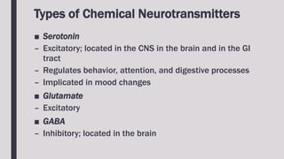 Types of Chemical Neurotransmitters
■ Serotonin
– Excitatory; located in the CNS in the brain and in the GI
tract
– Regulates behavior, attention, and digestive processes
– Implicated in mood changes
■ Glutamate
– Excitatory
■ GABA
– Inhibitory; located in the brain
 