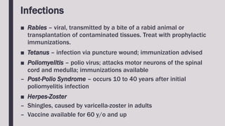 Infections
■ Rabies – viral, transmitted by a bite of a rabid animal or
transplantation of contaminated tissues. Treat with prophylactic
immunizations.
■ Tetanus – infection via puncture wound; immunization advised
■ Poliomyelitis – polio virus; attacks motor neurons of the spinal
cord and medulla; immunizations available
– Post-Polio Syndrome – occurs 10 to 40 years after initial
poliomyelitis infection
■ Herpes-Zoster
– Shingles, caused by varicella-zoster in adults
– Vaccine available for 60 y/o and up
 