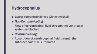 Hydrocephalus
■ Excess cerebrospinal fluid within the skull
■ Non-Communicating
– Flow of cerebrospinal fluid through the ventricular
system is blocked
■ Communicating
– Absorption of cerebrospinal fluid through the
subarachnoid villi is impaired
 