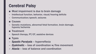 Cerebral Palsy
■ Most impairment is due to brain damage
– Intellectual function, behavior, visual/hearing deficits
– Communication/speech, seizures
■ Causes
– Genetic mutations, abnormal fetal formation, brain damage,
hypoxia/ischemia
■ Treatment
– Speech therapy, PT/OT, assistive devices
■ Types
– Spastic Paralysis – hyperreflexia
– Dyskinetic – loss of coordination w/fine movement
– Ataxia – loss of balance and coordination
 
