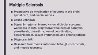 Multiple Sclerosis
■ Progressive de-myelination of neurons in the brain,
spinal cord, and cranial nerves
■ Cause unknown
■ Signs/Symptoms: blurred vision, diplopia, scotoma,
weakness in legs, progressive weakness or paralysis,
paresthesia, dysarthria, loss of coordinaiton,
bowel/bladder/sexual dysfunction, and chronic fatigue
■ Diagnosis: MRI
■ Research Treatments: interferon beta, glucocorticoids,
and muscle relaxants
 