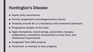 Huntington’s Disease
■ Rapid, jerky movements
■ Chronic progressive neurodegenerative chorea
■ Presents around 40 y/o; hereditary and autosomal dominant
■ Progressive atrophy of the brain
■ Signs/Symptoms: mood swings, personality changes,
restlessness, choreiform movements in arms/face, and
intellectual impairments
■ Diagnostic Test: DNA analysis
■ Treatment: no therapy to slow progress
 