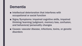 Dementia
■ Intellectual deterioration that interferes with
occupational or social function
■ Signs/Symptoms: impaired cognitive skills, impaired
thinking/learning/judgment, memory loss, confusion,
and behavioral/personality changes
■ Causes: vascular disease, infections, toxins, or genetic
disorders
 