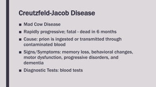 Creutzfeld-Jacob Disease
■ Mad Cow Disease
■ Rapidly progressive; fatal - dead in 6 months
■ Cause: prion is ingested or transmitted through
contaminated blood
■ Signs/Symptoms: memory loss, behavioral changes,
motor dysfunction, progressive disorders, and
dementia
■ Diagnostic Tests: blood tests
 