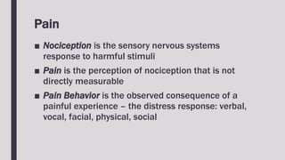 Pain
■ Nociception is the sensory nervous systems
response to harmful stimuli
■ Pain is the perception of nociception that is not
directly measurable
■ Pain Behavior is the observed consequence of a
painful experience – the distress response: verbal,
vocal, facial, physical, social
 