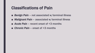Classifications of Pain
■ Benign Pain – not associated w/terminal illness
■ Malignant Pain – associated w/terminal illness
■ Acute Pain – recent onset of <3 months
■ Chronic Pain – onset of >3 months
 