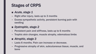 Stages of CRPS
■ Acute, stage 1
– Right after injury, lasts up to 3 months
– Excess sympathetic activity, persistent burning pain with
swelling
■ Dystrophic, stage 2
– Persistent pain and stiffness, lasts up to 6 months
– Trophic skin changes, muscle atrophy, edematous limbs
■ Atrophic, stage 3
– Lasts 6 months. Pain can increase or decrease.
– Progressive atrophy of skin, subcutaneous tissue, muscle, and
bone
 