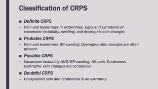 Classification of CRPS
■ Definite CRPS
– Pain and tenderness in extremities, signs and symptoms of
vasomotor instability, swelling, and dystrophic skin changes
■ Probable CRPS
– Pain and tenderness OR swelling. Dystrophic skin changes are often
present.
■ Possible CRPS
– Vasomotor instability AND/OR swelling. NO pain. Tenderness.
Dystrophic skin changes are occasional.
■ Doubtful CRPS
– Unexplained pain and tenderness in an extremity.
 