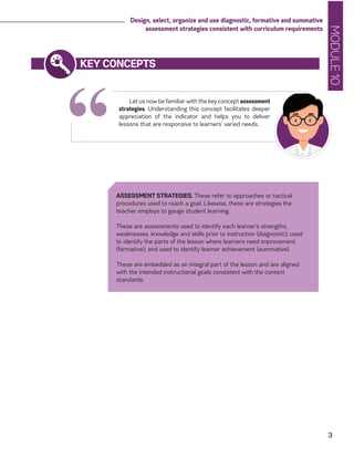MODULE10
3
Design, select, organize and use diagnostic, formative and summative
assessment strategies consistent with curriculum requirements
“
KEY CONCEPTS
Let us now be familiar with the key concept assessment
strategies. Understanding this concept facilitates deeper
appreciation of the indicator and helps you to deliver
lessons that are responsive to learners’ varied needs.
ASSESSMENT STRATEGIES. These refer to approaches or tactical
procedures used to reach a goal. Likewise, these are strategies the
teacher employs to gauge student learning.
These are assessments used to identify each learner’s strengths,
weaknesses, knowledge and skills prior to instruction (diagnostic); used
to identify the parts of the lesson where learners need improvement
(formative); and used to identify learner achievement (summative).
These are embedded as an integral part of the lesson and are aligned
with the intended instructional goals consistent with the content
standards.
 
