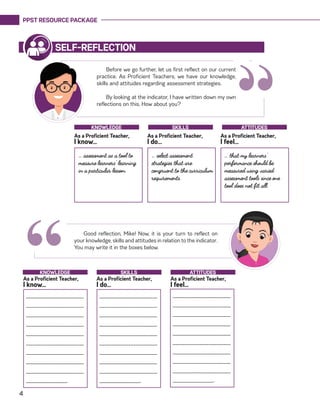 PPST RESOURCE PACKAGE
4
“
Before we go further, let us first reflect on our current
practice. As Proficient Teachers, we have our knowledge,
skills and attitudes regarding assessment strategies.
By looking at the indicator, I have written down my own
reflections on this. How about you?
SELF-REFLECTION
… assessment as a tool to
measure learners’ learning
in a particular lesson.
… select assessment
strategies that are
congruent to the curriculum
requirements.	
… that my learners’
performance should be
measured using varied
assessment tools since one
tool does not fit all.
As a Proficient Teacher,
I know…
As a Proficient Teacher,
I do…
As a Proficient Teacher,
I feel…
KNOWLEDGE SKILLS ATTITUDES
Good reflection, Mike! Now, it is your turn to reflect on
your knowledge, skills and attitudes in relation to the indicator.
You may write it in the boxes below.
“_________________________
________________________
_________________________
_________________________
_________________________
________________________
_________________________
_________________________
_________________________
__________________.
As a Proficient Teacher,
I know…
As a Proficient Teacher,
I do…
As a Proficient Teacher,
I feel…
KNOWLEDGE SKILLS ATTITUDES
_________________________
________________________
_________________________
_________________________
_________________________
________________________
_________________________
_________________________
_________________________
__________________.
_________________________
________________________
_________________________
_________________________
_________________________
________________________
_________________________
_________________________
_________________________
__________________.
 
