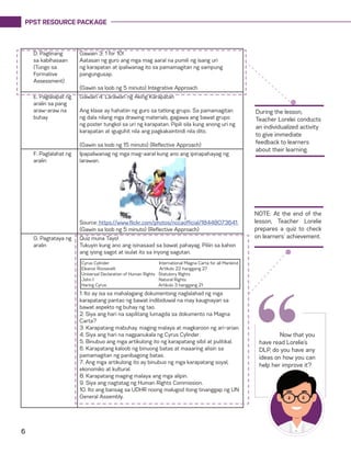 PPST RESOURCE PACKAGE
6
D. Paglinang
sa kabihasaan
(Tungo sa
Formative
Assessment)
Gawain 3: 1 for 10!
Aatasan ng guro ang mga mag aaral na pumili ng isang uri
ng karapatan at ipaliwanag ito sa pamamagitan ng sampung
pangungusap.
(Gawin sa loob ng 5 minuto) Integrative Approach
E. Paglalapat ng
aralin sa pang
araw-araw na
buhay
Gawain 4: Larawan ng Aking Karapatan
Ang klase ay hahatiin ng guro sa tatlong grupo. Sa pamamagitan
ng dala nilang mga drawing materials, gagawa ang bawat grupo
ng poster tungkol sa uri ng karapatan. Pipili sila kung anong uri ng
karapatan at iguguhit nila ang pagkakaintindi nila dito.
(Gawin sa loob ng 15 minuto) (Reflective Approach)
F. Paglalahat ng
aralin
Ipapaliwanag ng mga mag-aaral kung ano ang ipinapahayag ng
larawan.
Source: https://www.flickr.com/photos/nccaofficial/18448073641
(Gawin sa loob ng 5 minuto) (Reflective Approach)
G. Pagtataya ng
aralin
Quiz muna Tayo!
Tukuyin kung ano ang isinasaad sa bawat pahayag. Piliin sa kahon
ang iyong sagot at isulat ito sa inyong sagutan.
1. Ito ay isa sa mahalagang dokumentong naglalahad ng mga
karapatang pantao ng bawat indibiduwal na may kaugnayan sa
bawat aspekto ng buhay ng tao.
2. Siya ang hari na sapilitang lumagda sa dokumento na Magna
Carta?
3. Karapatang mabuhay, maging malaya at magkaroon ng ari-arian.
4. Siya ang hari na nagpanukala ng Cyrus Cylinder.
5. Binubuo ang mga artikulong ito ng karapatang sibil at pulitikal.
6. Karapatang kaloob ng binuong batas at maaaring alisin sa
pamamagitan ng panibagong batas.
7. Ang mga artikulong ito ay binubuo ng mga karapatang soyal,
ekonomiko at kultural.
8. Karapatang maging malaya ang mga alipin.
9. Siya ang nagtatag ng Human Rights Commission.
10. Ito ang bansag sa UDHR noong malugod itong tinanggap ng UN
General Assembly.
During the lesson,
Teacher Lorelei conducts
an individualized activity
to give immediate
feedback to learners
about their learning.
NOTE: At the end of the
lesson, Teacher Lorelie
prepares a quiz to check
on learners’ achievement.
	 Now that you
have read Lorelie’s
DLP, do you have any
ideas on how you can
help her improve it?
“
Cyrus Cylinder International Magna Carta for all Mankind
Eleanor Roosevelt Artikulo 22 hanggang 27
Universal Declaration of Human Rights Statutory Rights
John I Natural Rights
Haring Cyrus Artikulo 3 hanggang 21
 
