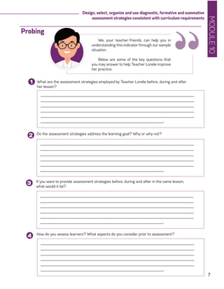 MODULE10
7
Design, select, organize and use diagnostic, formative and summative
assessment strategies consistent with curriculum requirements
What are the assessment strategies employed by Teacher Lorelie before, during and after
her lesson?
1
______________________________________________________________________
______________________________________________________________________
______________________________________________________________________
______________________________________________________________________
______________________________________________________________________
________________________________________________________.
Do the assessment strategies address the learning goal? Why or why not?
2
If you were to provide assessment strategies before, during and after in the same lesson,
what would it be?
3
______________________________________________________________________
______________________________________________________________________
______________________________________________________________________
______________________________________________________________________
______________________________________________________________________
________________________________________________________.
______________________________________________________________________
______________________________________________________________________
______________________________________________________________________
______________________________________________________________________
______________________________________________________________________
________________________________________________________.
“We, your teacher-friends, can help you in
understanding this indicator through our sample
situation.
Below are some of the key questions that
you may answer to help Teacher Lorelie improve
her practice.
Probing
How do you assess learners? What aspects do you consider prior to assessment?
4
______________________________________________________________________
______________________________________________________________________
______________________________________________________________________
______________________________________________________________________
______________________________________________________________________
________________________________________________________.
 