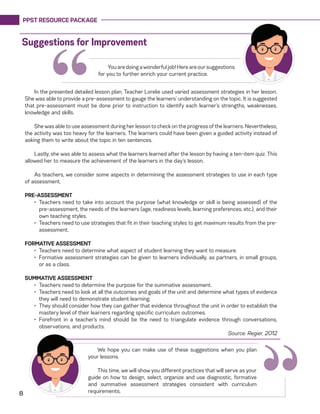 PPST RESOURCE PACKAGE
8 “
“In the presented detailed lesson plan, Teacher Lorelie used varied assessment strategies in her lesson.
She was able to provide a pre-assessment to gauge the learners’ understanding on the topic. It is suggested
that pre-assessment must be done prior to instruction to identify each learner’s strengths, weaknesses,
knowledge and skills.
She was able to use assessment during her lesson to check on the progress of the learners. Nevertheless,
the activity was too heavy for the learners. The learners could have been given a guided activity instead of
asking them to write about the topic in ten sentences.
Lastly, she was able to assess what the learners learned after the lesson by having a ten-item quiz. This
allowed her to measure the achievement of the learners in the day’s lesson.
As teachers, we consider some aspects in determining the assessment strategies to use in each type
of assessment.
PRE-ASSESSMENT
•	 Teachers need to take into account the purpose (what knowledge or skill is being assessed) of the
pre-assessment, the needs of the learners (age, readiness levels, learning preferences, etc.), and their
own teaching styles.
•	 Teachers need to use strategies that fit in their teaching styles to get maximum results from the pre-
assessment.
FORMATIVE ASSESSMENT
•	 Teachers need to determine what aspect of student learning they want to measure.
•	 Formative assessment strategies can be given to learners individually, as partners, in small groups,
or as a class.
SUMMATIVE ASSESSMENT
•	 Teachers need to determine the purpose for the summative assessment.
•	 Teachers need to look at all the outcomes and goals of the unit and determine what types of evidence
they will need to demonstrate student learning.
•	 They should consider how they can gather that evidence throughout the unit in order to establish the
mastery level of their learners regarding specific curriculum outcomes.
•	 Forefront in a teacher’s mind should be the need to triangulate evidence through conversations,
observations, and products.
Source: Regier, 2012
Suggestions for Improvement
Youaredoingawonderfuljob!Hereareoursuggestions
for you to further enrich your current practice.
We hope you can make use of these suggestions when you plan
your lessons.
This time, we will show you different practices that will serve as your
guide on how to design, select, organize and use diagnostic, formative
and summative assessment strategies consistent with curriculum
requirements.
 