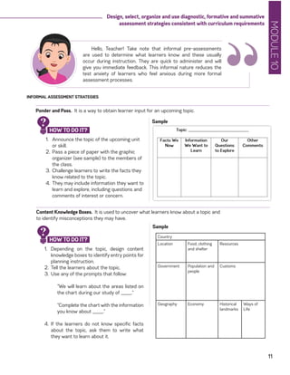 MODULE10
11
Design, select, organize and use diagnostic, formative and summative
assessment strategies consistent with curriculum requirements
“
Hello, Teacher! Take note that informal pre-assessments
are used to determine what learners know and these usually
occur during instruction. They are quick to administer and will
give you immediate feedback. This informal nature reduces the
test anxiety of learners who feel anxious during more formal
assessment processes.
INFORMAL ASSESSMENT STRATEGIES
Ponder and Pass. It is a way to obtain learner input for an upcoming topic.
1.	 Announce the topic of the upcoming unit
or skill.
2.	 Pass a piece of paper with the graphic
organizer (see sample) to the members of
the class.
3.	Challenge learners to write the facts they
know related to the topic.
4.	 They may include information they want to
learn and explore, including questions and
comments of interest or concern.
Sample
Content Knowledge Boxes. It is used to uncover what learners know about a topic and
to identify misconceptions they may have.
1.	 Depending on the topic, design content
knowledge boxes to identify entry points for
planning instruction.
2.	 Tell the learners about the topic.
3.	Use any of the prompts that follow:
“We will learn about the areas listed on
the chart during our study of _____.”
“Complete the chart with the information
you know about _____.”
4.	 If the learners do not know specific facts
about the topic, ask them to write what
they want to learn about it.
Sample
HOW TO DO IT?
?
HOW TO DO IT?
? Country
Location Food, clothing
and shelter
Resources
Government Population and
people
Customs
Geography Economy Historical
landmarks
Ways of
Life
 