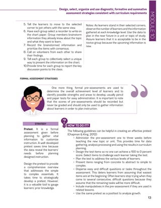 MODULE10
13
Design, select, organize and use diagnostic, formative and summative
assessment strategies consistent with curriculum requirements
Notes: As learners stand in their selected corners,
observethenumberoflearnersandtheinformation
gathered at each knowledge level. Use the data to
plan in the near future in a unit or topic of study.
Assure learners that it is acceptable to be in the
novice group because the upcoming information is
new.
5.	 Tell the learners to move to the selected
corner to join others with the same view.
6.	Have each group select a recorder to write on
the chart paper. Group members brainstorm
information they already know about the topic
and what they want to learn.
7.	 Record the brainstormed information and
prioritize the items with consensus.
8.	Call on volunteers from each other to share
their findings.
9.	Tell each group to collectively select a unique
way to present the information on the chart.
10.	Provide time for each group to report the key
discussion points to the class.
FORMAL ASSESSMENT STRATEGIES
One more thing, formal pre-assessments are used to
determine the overall achievement level of learners and to
identify possible strengths and areas to develop, usually pencil
and paper tests for easy administration. It is important to note
that the scores of pre-assessments should be recorded but
never be graded and should only be used to gather information
about learners in order to plan instruction.
STRATEGY
Pretest. It is a formal
assessment given before
planning to gather vital
information to customize
instruction. A well-developed
pretest saves time because
the data reveal the learners’
needs before planning
designed instruction.
Design the pretest to provide
a comprehensive overview
that addresses the simple
to complex essentials. It
takes time to strategically
develop a pretest. However,
it is a valuable tool to gauge
learners’ prior knowledge.
The following guidelines can be helpful in creating an effective pretest
(Chapman & King, 2012):
•	 Administer the pre-assessment one to three weeks before
teaching the new topic or unit. This provides time for data
gathering, analysis processing and using the results in curriculum
planning.
•	 Design the test items so no one can achieve a 100 to 0 percent
score. Select items to challenge each learner taking the test.
•	 Plan the test to address the various levels of learners.
•	 Present items ranging from concrete to abstract to simple to
complex.
•	 Disperse easy and difficult questions or tasks throughout the
assessment. This deters learners from assuming that easiest
items are at the beginning. Often learners stop trying when they
come to several consecutive, difficult questions because they
assume that the remaining tasks will be more difficult.
•	 Include manipulatives in the pre-assessment if they are used in
related lessons.
•	 Use the same pretest as a posttest to analyze growth.
“HOW TO DO IT?
?
 