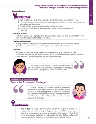 MODULE10
17
Design, select, organize and use diagnostic, formative and summative
assessment strategies consistent with curriculum requirements
Rhythmic Fanfare
1.	 Each small group selects or is assigned a chunk of important information in review.
2.	 Have each group create a song, poem, jingle, rap, chant or cheer to review and celebrate the
selected content information.
3.	Provide time for groups to practice and present to the class.
4.	 Ask the rest of the class to share what they learned from the musical beat.
5.	 Celebrate!
One Sentence Summaries
Asking learners to provide you with a one-sentence summary of what they have learned
provides you with information about what your learners know about a topic.
Reflection Journals
Reflection journals are a type of journal that encourages learners to think about what they have
learned and make connections to their own lives.
“How are you, dear Teacher? There are more to this list. We
have provided you with references regarding these strategies in
the Resources Library section. Come and check it out!
Exit cards
This could be used on a regular basis to formatively assess what your learners know,
understand, and have learned during a current unit of study. Before learners leave at the end of
class, ask them a question or pose a problem for them to solve.
Teacher Dave wants to provide summative assessment
to learners in Grade 4 Mathematics at the end of the quarter.
He hopes to measure the growth of learners in applying the
four fundamental operations involving fractions and decimals
in mathematical problems. He provides several summative
assessment strategies.
“
Summative Assessment Strategies
ILLUSTRATION OF PRACTICE NO. 3:
1.	 One-on-One. He meets with the learners one-on-one to provide evidence to
support learner understanding of targeted outcomes. Before beginning an
interview, he constructs a number of questions that focus on higher level
thinking such as the application of the knowledge gained in the four fundamental
operations involving fractions and decimals in mathematical problems.
HOW TO DO IT?
?
HOW TO DO IT?
?
 
