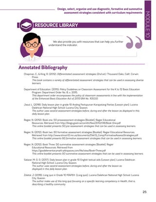 MODULE10
25
Design, select, organize and use diagnostic, formative and summative
assessment strategies consistent with curriculum requirements
RESOURCE LIBRARY
Chapman, C., & King, R. (2012). Differentiated assessment strategies (2nd ed.). Thousand Oaks, Calif.: Corwin
Press.
	 This book contains a variety of differentiated assessment strategies that can be used in assessing diverse
learners.
Department of Education. (2015). Policy Guidelines on Classroom Assessment for the K to 12 Basic Education
Program. Department Order No. 8, s. 2015.
	 This department order encompasses the policy of classroom assessments in line with the implementation
of the Enhanced Basic Education Act of 2013 (RA No. 10533).
Jasul, L. (2018). Daily lesson plan in grade 10 Araling Panlupunan Karapatang Pantao [Lesson plan]. Lucena
Dalahican National High School. Lucena City, Quezon.
	 The author uses several assessment strategies before, during and after the lesson as displayed in this
daily lesson plan.
	
Regier, N. (2012). Book one: 50 preassessment strategies [Booklet]. Regier Educational
	 Resources. Retrieved from http://blogs.gssd.ca/csmith/files/2012/08/Book-One.pdf
	 This online booklet presents 50 pre-assessment strategies that can be used in assessing learners.
Regier, N. (2012). Book two: 60 formative assessment strategies [Booklet]. Regier Educational Resources.
Retrieved from http://www.stma.k12.mn.us/documents/DW/Q_Comp/FormativeAssessStrategies.pdf
	 This online booklet presents 60 formative assessment strategies that can be used in assessing learners.
Regier, N. (2012). Book Three: 50 summative assessment strategies [Booklet]. Regier
	 Educational Resources. Retrieved from
	https://gssdelementarymath.wikispaces.com/file/view/Book+Three.pdf
	 This online booklet presents 50 summative assessment strategies that can be used in assessing learners.
Salazar, M. G. D. (2017). Daily lesson plan in grade 10 English textual aids [Lesson plan]. Lucena Dalahican
National High School. Lucena City, Quezon.
	 The author uses several assessment strategies before, during and after the lesson as
	 displayed in this daily lesson plan.
Zoletal, J. (2018). Long quiz in Grade 10 MAPEH [Long quiz]. Lucena Dalahican National High School. Lucena
City, Quezon.
	 The author make use of this long quiz focusing on a specific learning competency in Health, that is,
describing a healthy community.
We also provide you with resources that can help you further
understand the indicator.
“Annotated Bibliography
 
