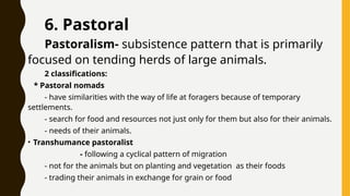 6. Pastoral
Pastoralism- subsistence pattern that is primarily
focused on tending herds of large animals.
2 classifications:
* Pastoral nomads
- have similarities with the way of life at foragers because of temporary
settlements.
- search for food and resources not just only for them but also for their animals.
- needs of their animals.
• Transhumance pastoralist
- following a cyclical pattern of migration
- not for the animals but on planting and vegetation as their foods
- trading their animals in exchange for grain or food
 