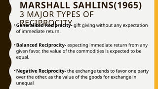 MARSHALL SAHLINS(1965)
3 MAJOR TYPES OF
RECIPROCITY
•Generalized Reciprocity- gift giving without any expectation
of immediate return.
•Balanced Reciprocity- expecting immediate return from any
given favor, the value of the commodities is expected to be
equal.
•Negative Reciprocity- the exchange tends to favor one party
over the other, as the value of the goods for exchange in
unequal.
 