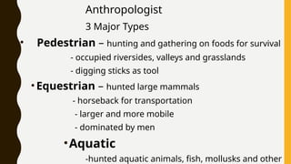 Anthropologist
3 Major Types
• Pedestrian – hunting and gathering on foods for survival
- occupied riversides, valleys and grasslands
- digging sticks as tool
•Equestrian – hunted large mammals
- horseback for transportation
- larger and more mobile
- dominated by men
•Aquatic
-hunted aquatic animals, fish, mollusks and other
 