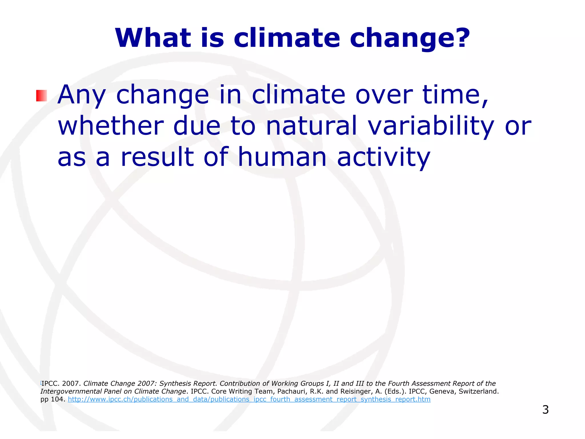 3What is climate change?Any change in climate over time, whether due to natural variability or as a result of human activity[IPCC. 2007. Climate Change 2007: Synthesis Report. Contribution of Working Groups I, II and III to the Fourth Assessment Report of the Intergovernmental Panel on Climate Change. IPCC. Core Writing Team, Pachauri, R.K. and Reisinger, A. (Eds.). IPCC, Geneva, Switzerland. pp 104. http://www.ipcc.ch/publications_and_data/publications_ipcc_fourth_assessment_report_synthesis_report.htm