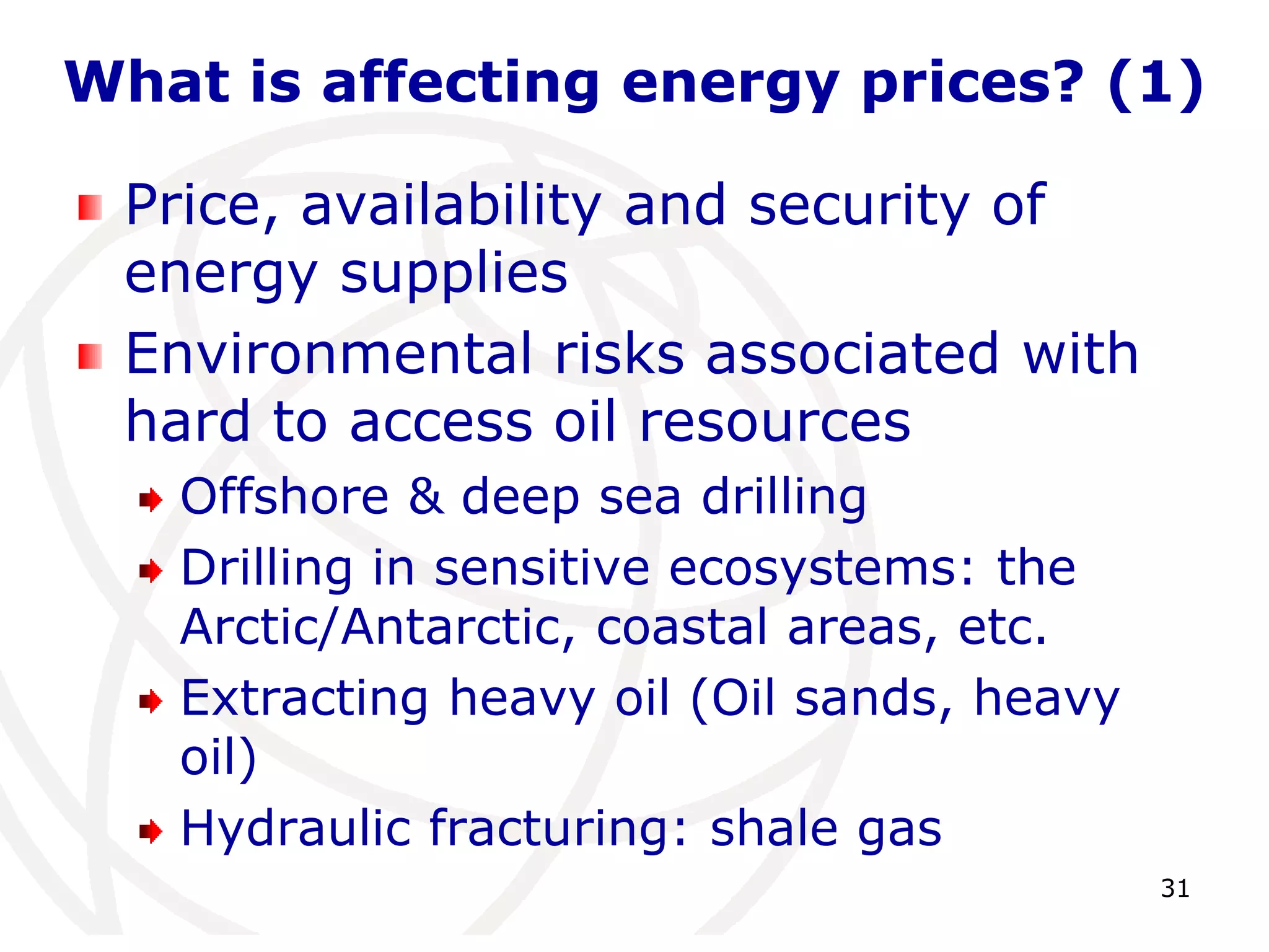 31What is affecting energy prices? (1)Price, availability and security of energy supplies Environmental risks associated with hard to access oil resourcesOffshore & deep sea drillingDrilling in sensitive ecosystems: the Arctic/Antarctic, coastal areas, etc.Extracting heavy oil (Oil sands, heavy oil)Hydraulic fracturing: shale gas