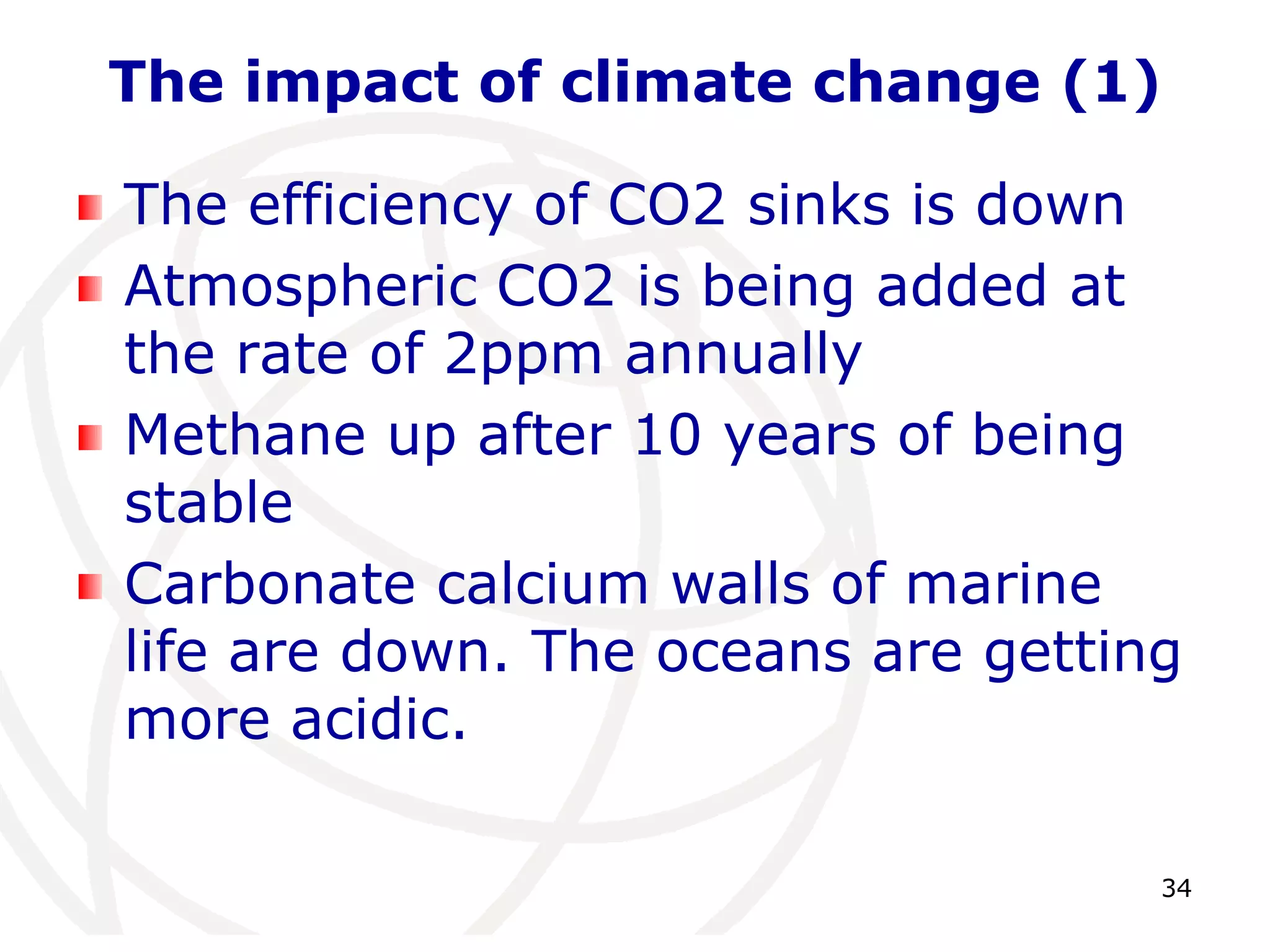 34The impact of climate change (1)The efficiency of CO2 sinks is downAtmospheric CO2 is being added at the rate of 2ppm annuallyMethane up after 10 years of being stableCarbonate calcium walls of marine life are down. The oceans are getting more acidic.