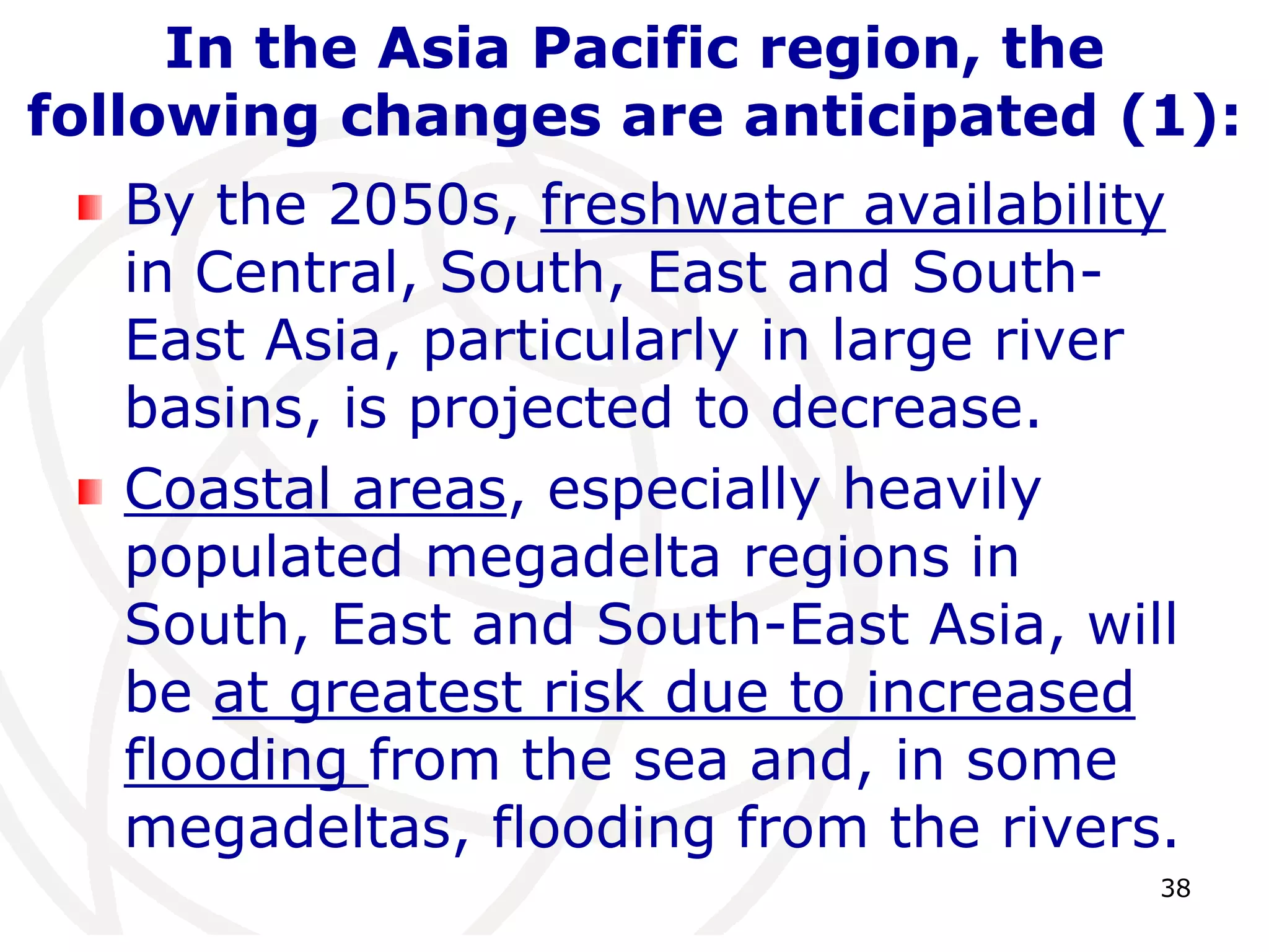 38In the Asia Pacific region, the following changes are anticipated (1):By the 2050s, freshwater availability in Central, South, East and South-East Asia, particularly in large river basins, is projected to decrease. Coastal areas, especially heavily populated megadelta regions in South, East and South-East Asia, will be at greatest risk due to increased flooding from the sea and, in some megadeltas, flooding from the rivers. 