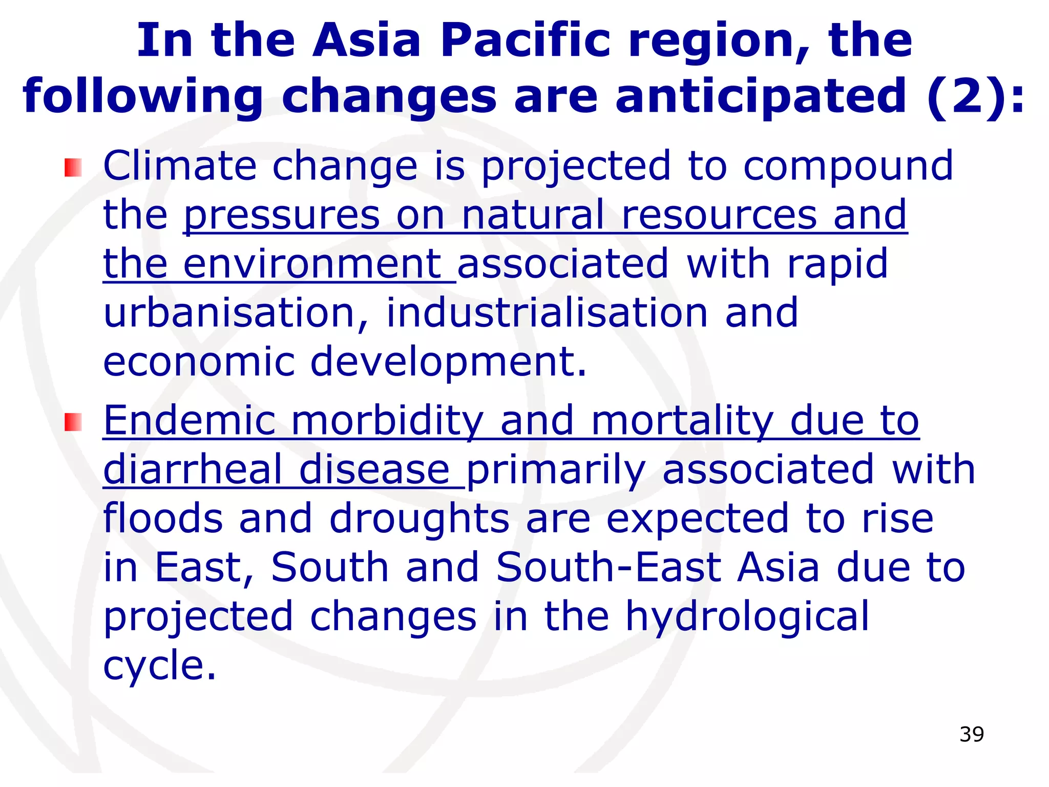 39In the Asia Pacific region, the following changes are anticipated (2):Climate change is projected to compound the pressures on natural resources and the environment associated with rapid urbanisation, industrialisation and economic development. Endemic morbidity and mortality due to diarrheal disease primarily associated with floods and droughts are expected to rise in East, South and South-East Asia due to projected changes in the hydrological cycle. 